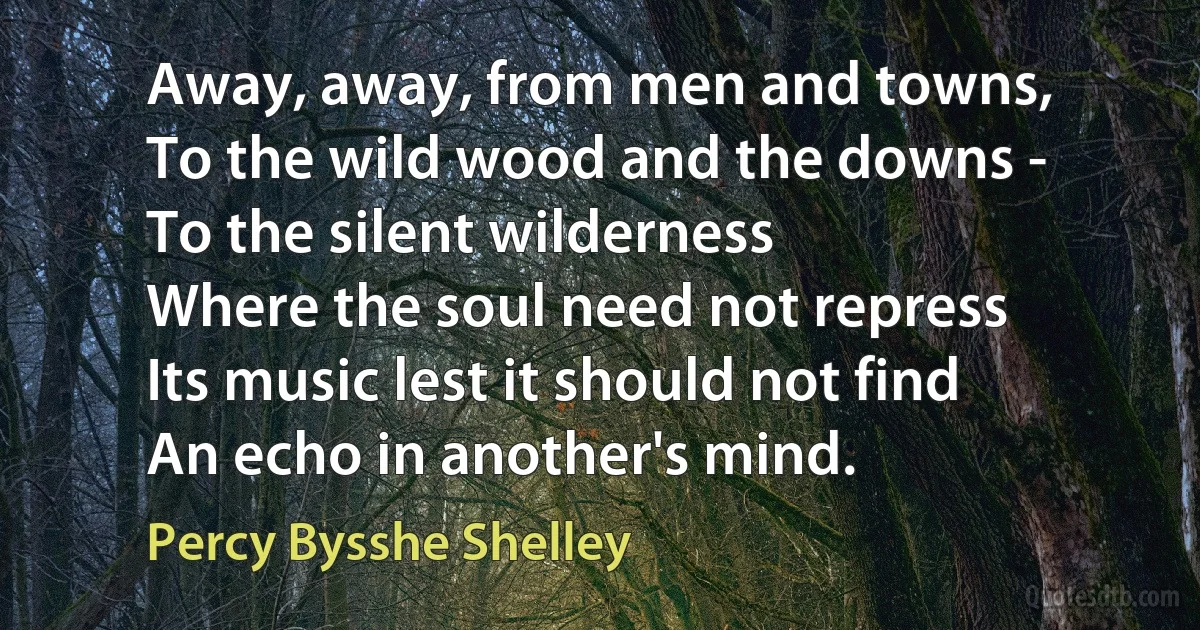 Away, away, from men and towns,
To the wild wood and the downs -
To the silent wilderness
Where the soul need not repress
Its music lest it should not find
An echo in another's mind. (Percy Bysshe Shelley)