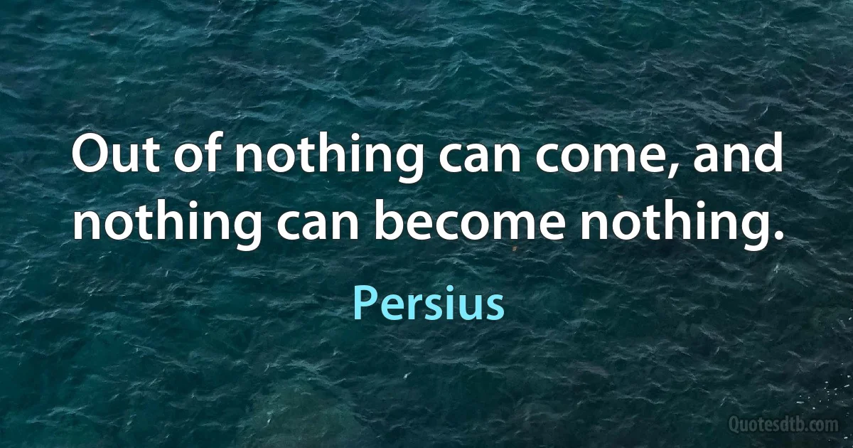 Out of nothing can come, and nothing can become nothing. (Persius)