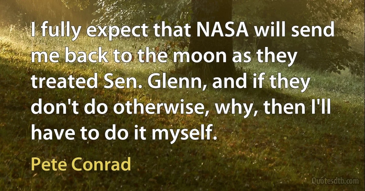 I fully expect that NASA will send me back to the moon as they treated Sen. Glenn, and if they don't do otherwise, why, then I'll have to do it myself. (Pete Conrad)