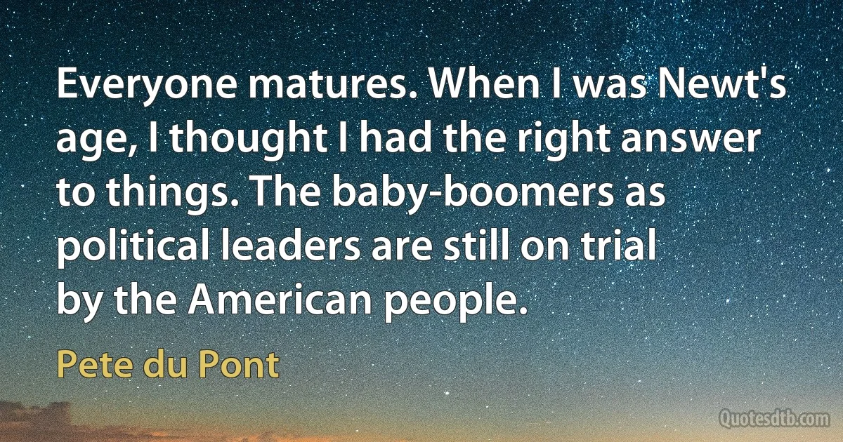 Everyone matures. When I was Newt's age, I thought I had the right answer to things. The baby-boomers as political leaders are still on trial by the American people. (Pete du Pont)