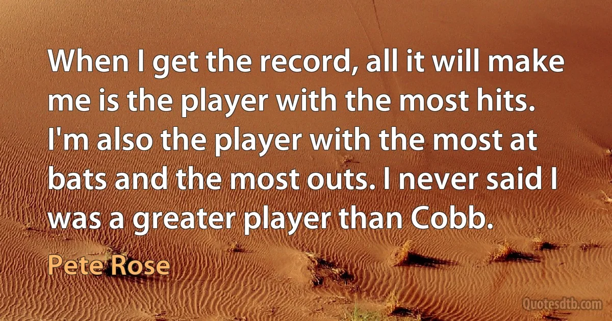 When I get the record, all it will make me is the player with the most hits. I'm also the player with the most at bats and the most outs. I never said I was a greater player than Cobb. (Pete Rose)