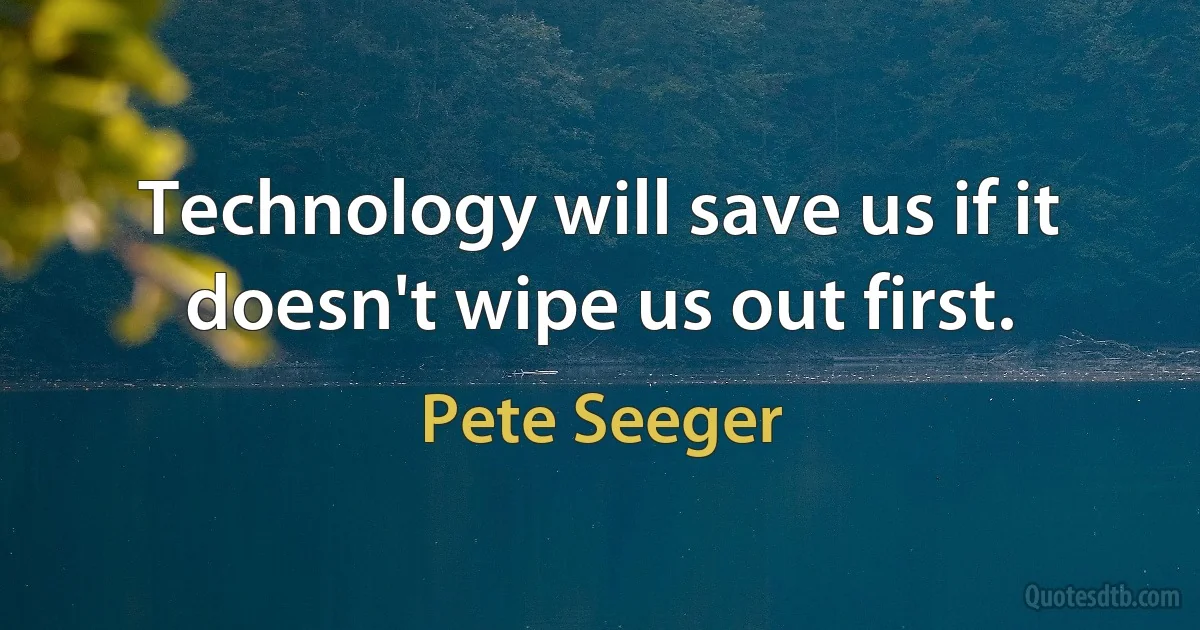 Technology will save us if it doesn't wipe us out first. (Pete Seeger)