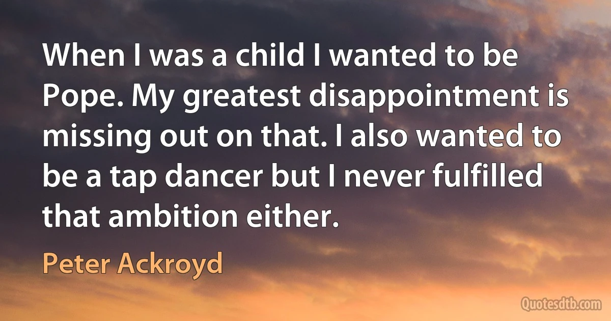 When I was a child I wanted to be Pope. My greatest disappointment is missing out on that. I also wanted to be a tap dancer but I never fulfilled that ambition either. (Peter Ackroyd)