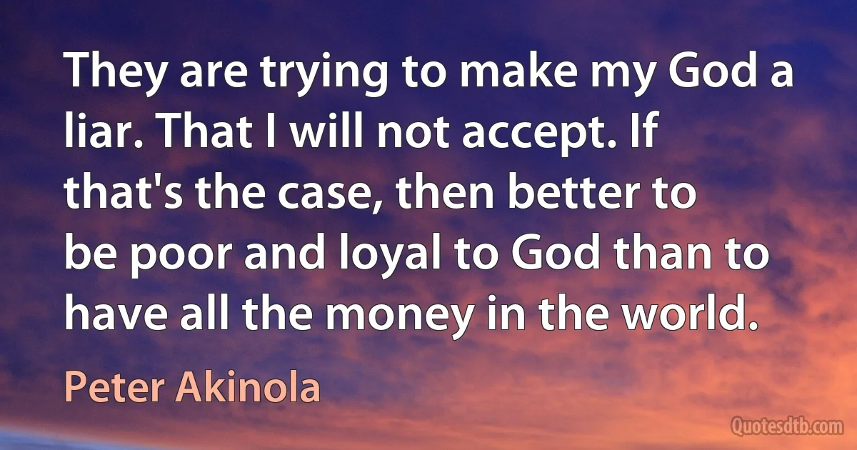 They are trying to make my God a liar. That I will not accept. If that's the case, then better to be poor and loyal to God than to have all the money in the world. (Peter Akinola)