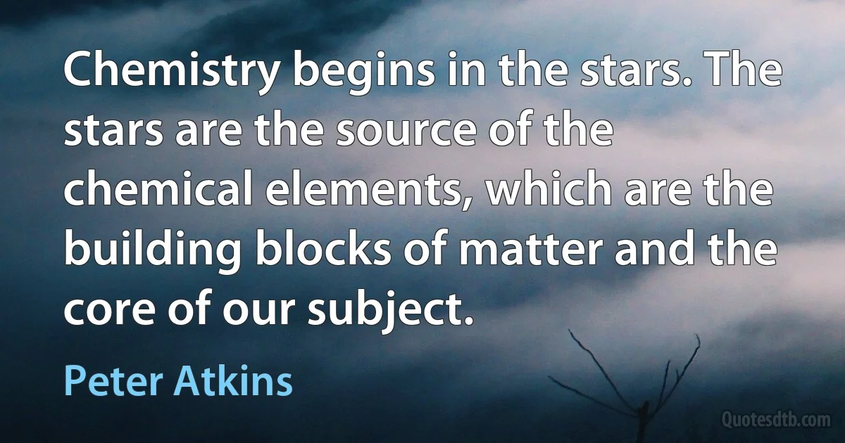 Chemistry begins in the stars. The stars are the source of the chemical elements, which are the building blocks of matter and the core of our subject. (Peter Atkins)