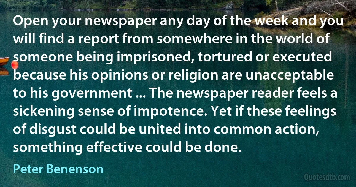 Open your newspaper any day of the week and you will find a report from somewhere in the world of someone being imprisoned, tortured or executed because his opinions or religion are unacceptable to his government ... The newspaper reader feels a sickening sense of impotence. Yet if these feelings of disgust could be united into common action, something effective could be done. (Peter Benenson)