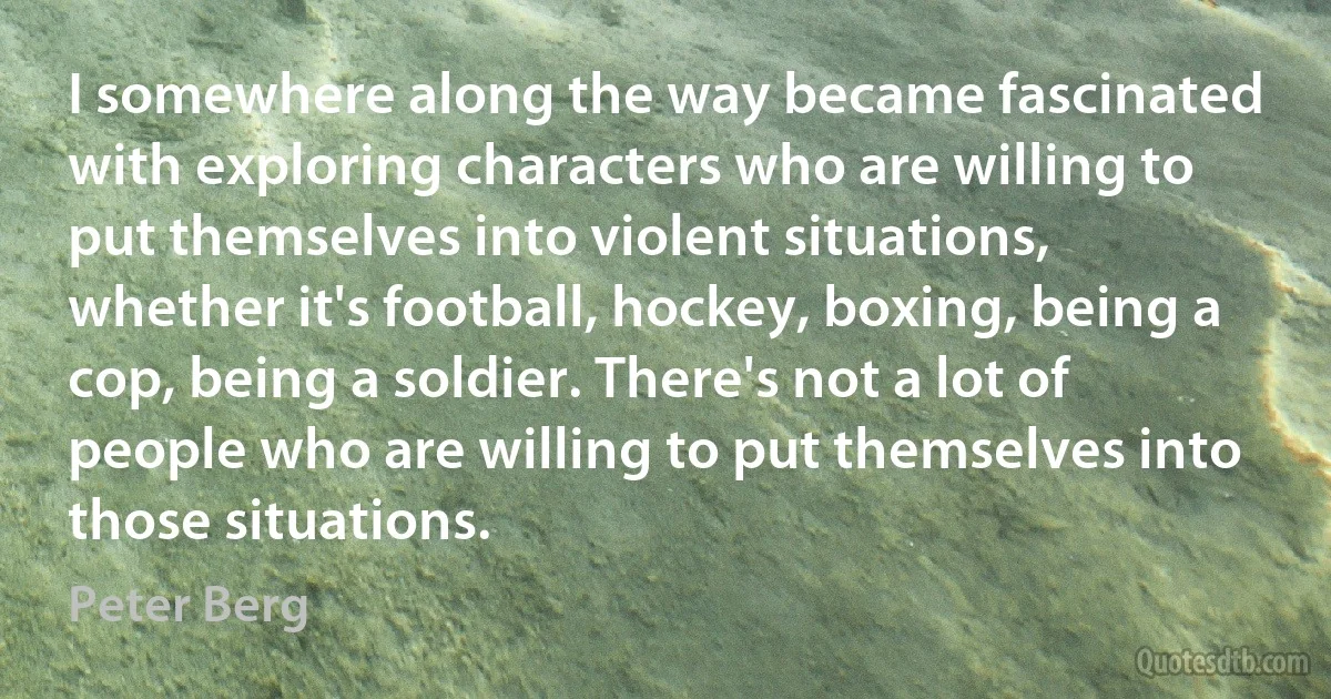 I somewhere along the way became fascinated with exploring characters who are willing to put themselves into violent situations, whether it's football, hockey, boxing, being a cop, being a soldier. There's not a lot of people who are willing to put themselves into those situations. (Peter Berg)