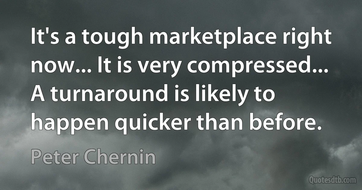 It's a tough marketplace right now... It is very compressed... A turnaround is likely to happen quicker than before. (Peter Chernin)