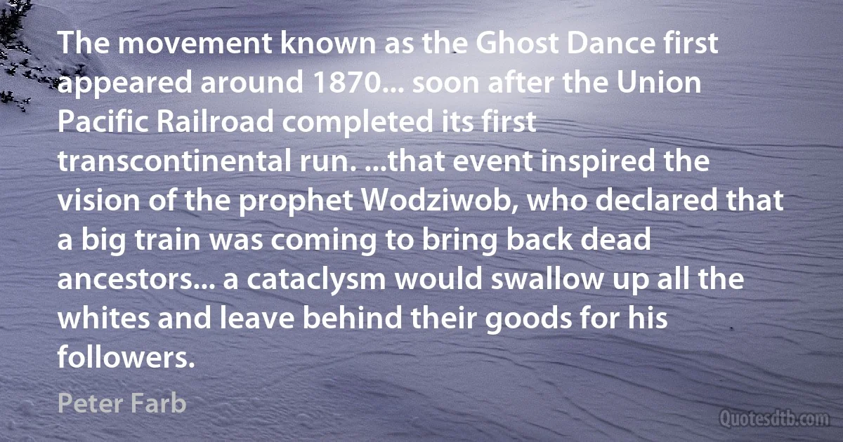 The movement known as the Ghost Dance first appeared around 1870... soon after the Union Pacific Railroad completed its first transcontinental run. ...that event inspired the vision of the prophet Wodziwob, who declared that a big train was coming to bring back dead ancestors... a cataclysm would swallow up all the whites and leave behind their goods for his followers. (Peter Farb)