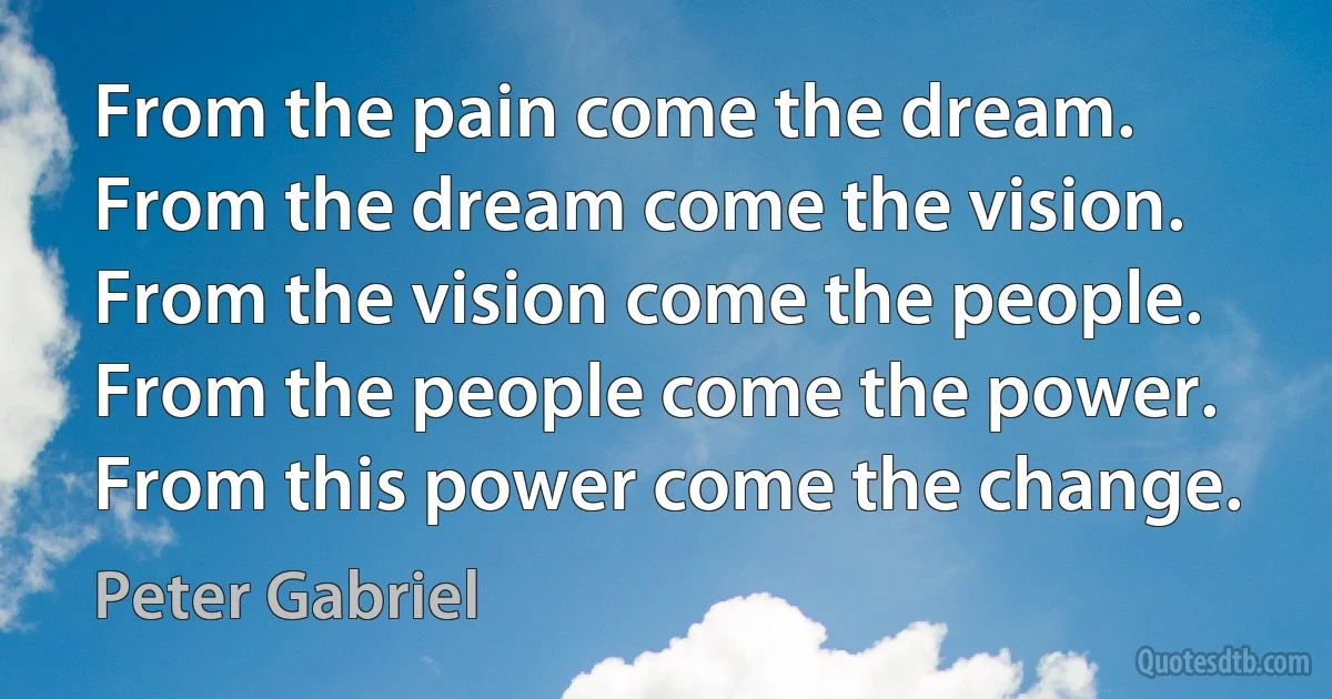 From the pain come the dream.
From the dream come the vision.
From the vision come the people.
From the people come the power.
From this power come the change. (Peter Gabriel)