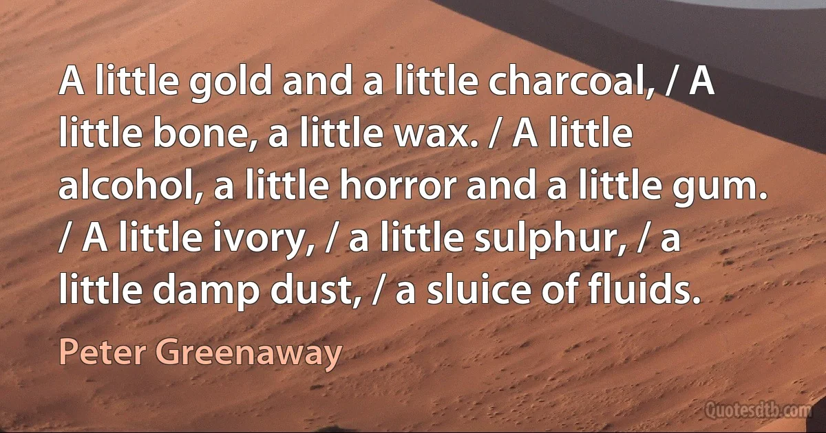 A little gold and a little charcoal, / A little bone, a little wax. / A little alcohol, a little horror and a little gum. / A little ivory, / a little sulphur, / a little damp dust, / a sluice of fluids. (Peter Greenaway)