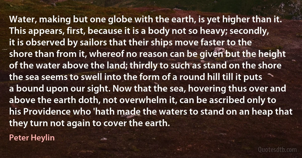 Water, making but one globe with the earth, is yet higher than it. This appears, first, because it is a body not so heavy; secondly, it is observed by sailors that their ships move faster to the shore than from it, whereof no reason can be given but the height of the water above the land; thirdly to such as stand on the shore the sea seems to swell into the form of a round hill till it puts a bound upon our sight. Now that the sea, hovering thus over and above the earth doth, not overwhelm it, can be ascribed only to his Providence who 'hath made the waters to stand on an heap that they turn not again to cover the earth. (Peter Heylin)