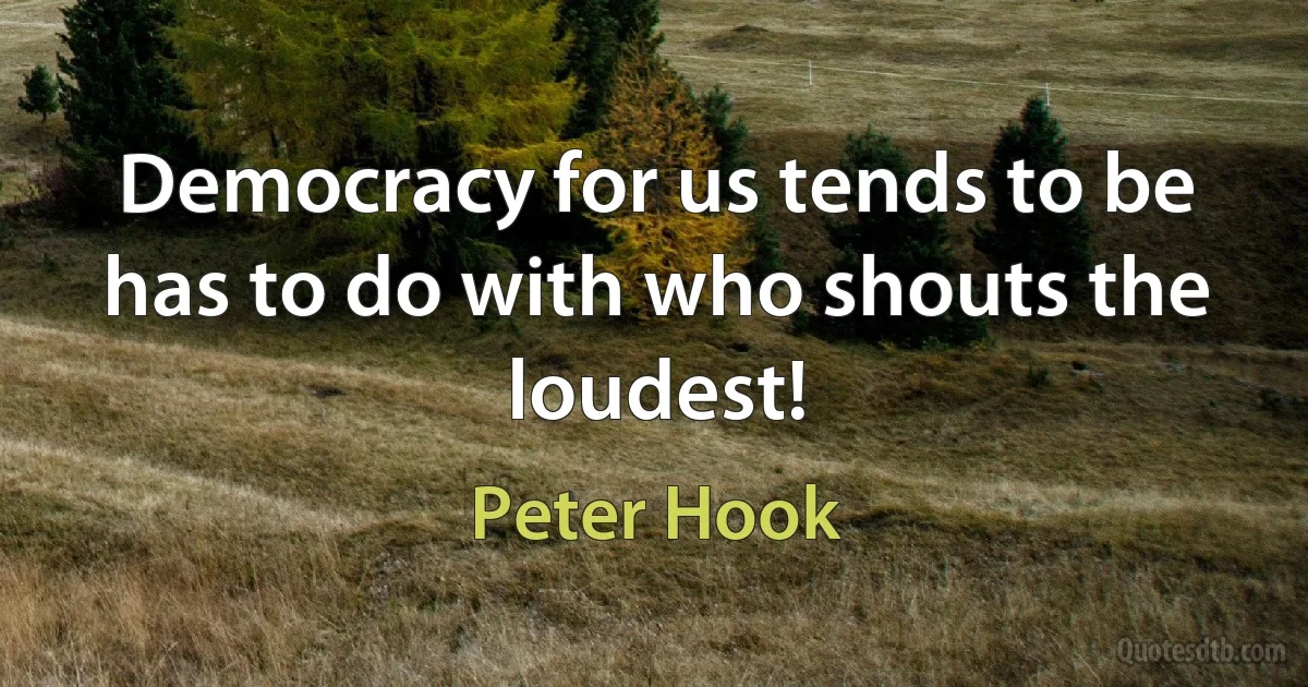 Democracy for us tends to be has to do with who shouts the loudest! (Peter Hook)