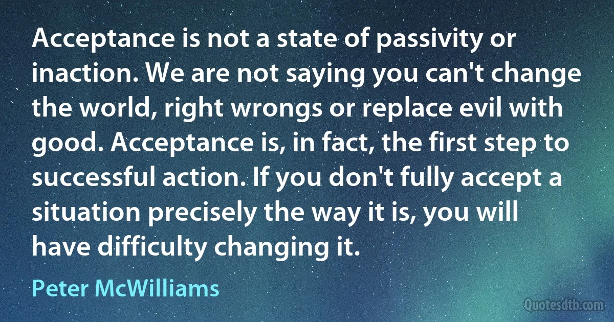 Acceptance is not a state of passivity or inaction. We are not saying you can't change the world, right wrongs or replace evil with good. Acceptance is, in fact, the first step to successful action. If you don't fully accept a situation precisely the way it is, you will have difficulty changing it. (Peter McWilliams)