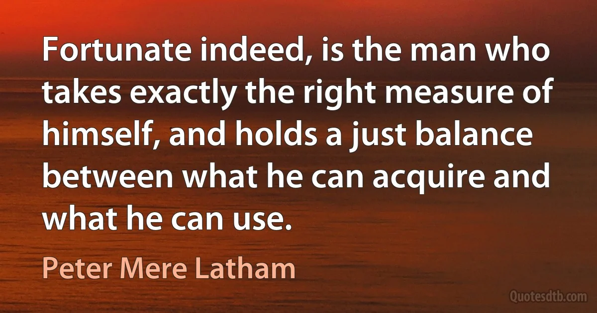 Fortunate indeed, is the man who takes exactly the right measure of himself, and holds a just balance between what he can acquire and what he can use. (Peter Mere Latham)