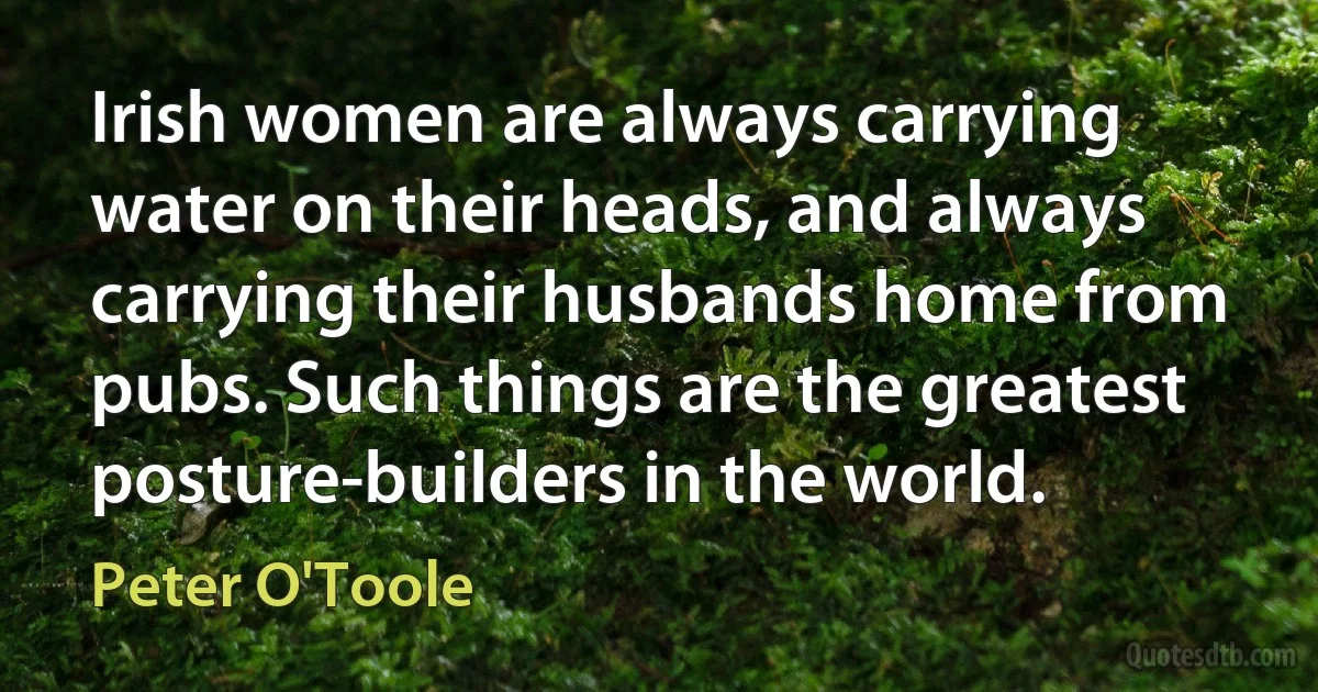 Irish women are always carrying water on their heads, and always carrying their husbands home from pubs. Such things are the greatest posture-builders in the world. (Peter O'Toole)