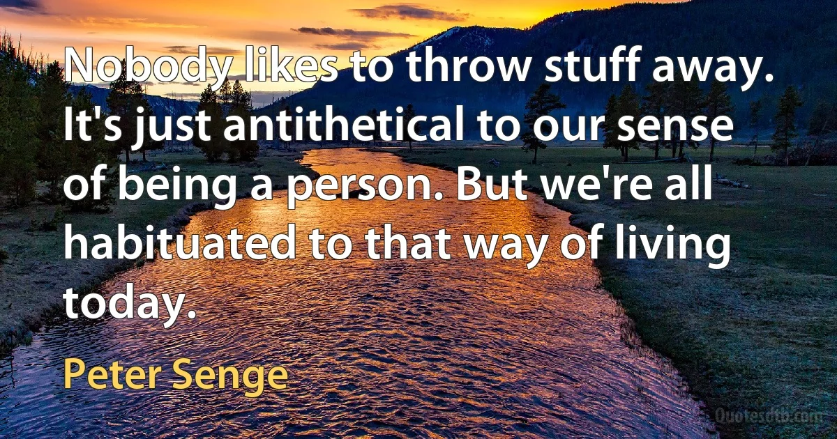 Nobody likes to throw stuff away. It's just antithetical to our sense of being a person. But we're all habituated to that way of living today. (Peter Senge)