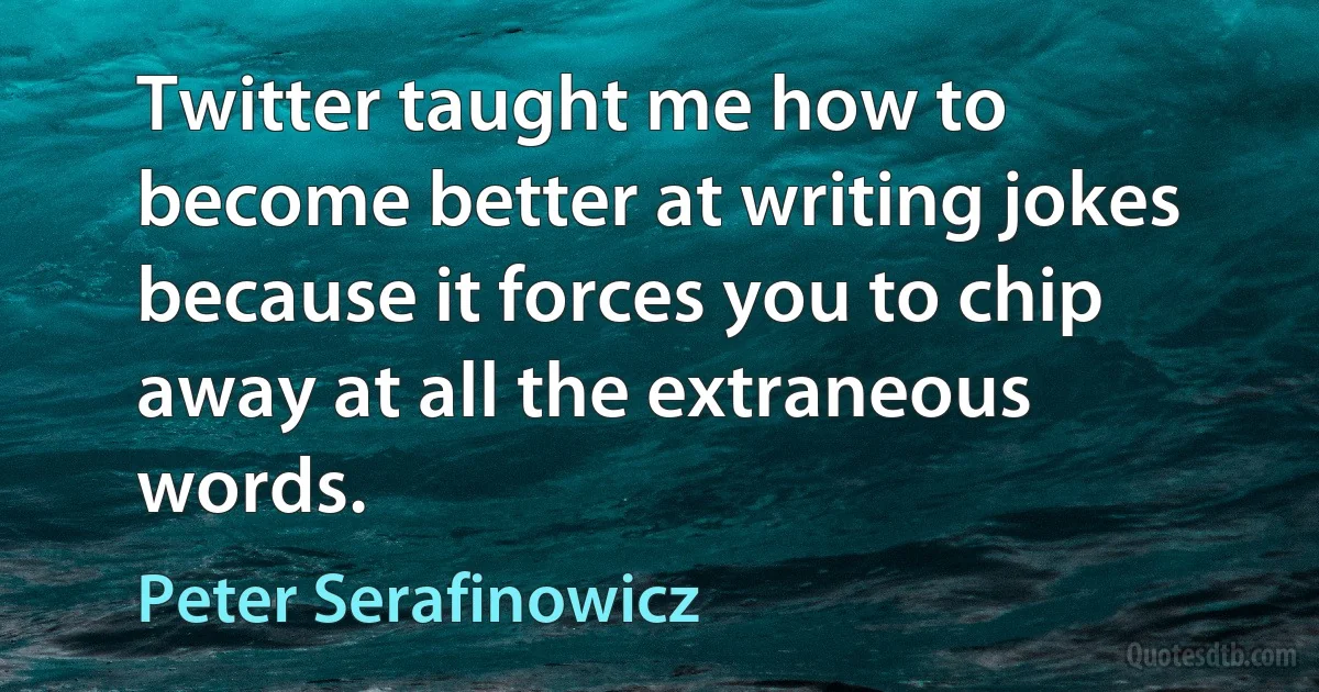 Twitter taught me how to become better at writing jokes because it forces you to chip away at all the extraneous words. (Peter Serafinowicz)