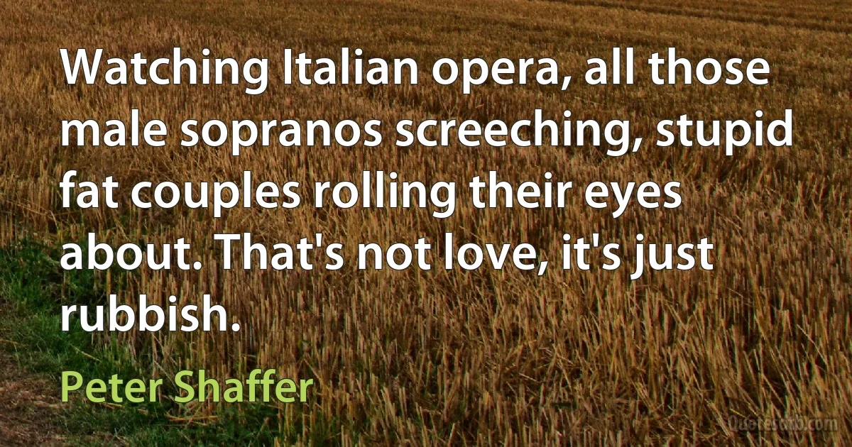 Watching Italian opera, all those male sopranos screeching, stupid fat couples rolling their eyes about. That's not love, it's just rubbish. (Peter Shaffer)