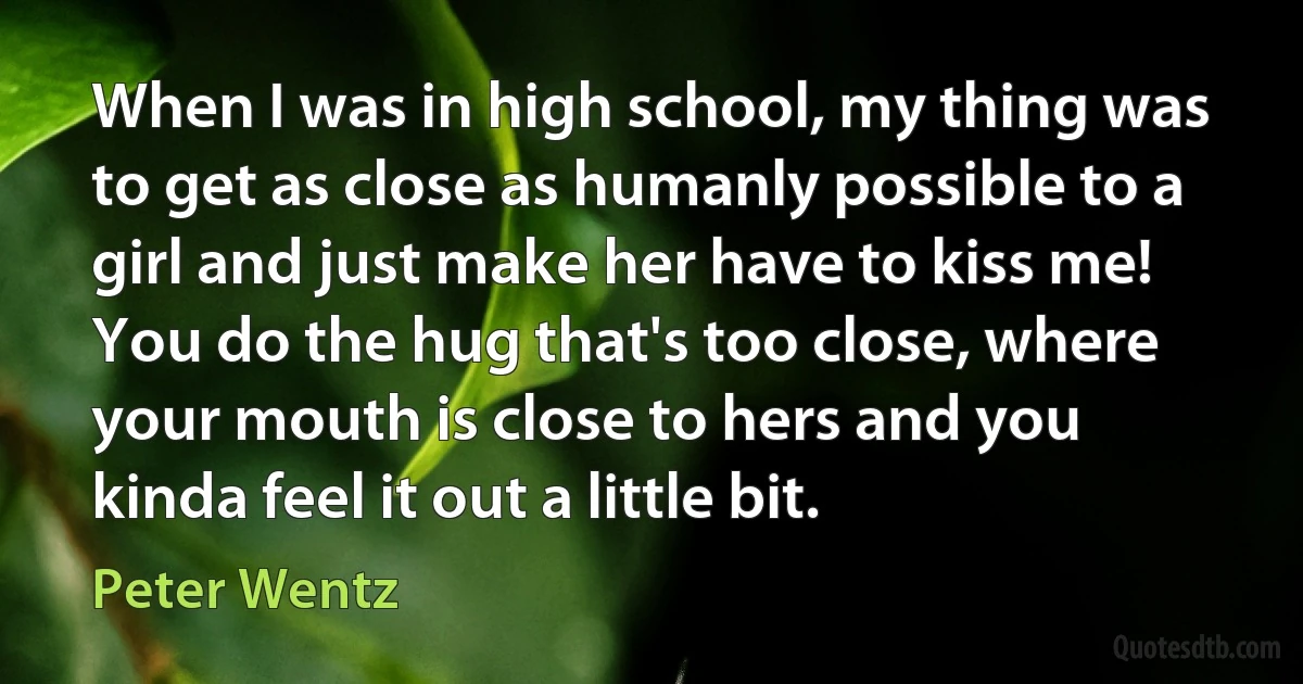 When I was in high school, my thing was to get as close as humanly possible to a girl and just make her have to kiss me! You do the hug that's too close, where your mouth is close to hers and you kinda feel it out a little bit. (Peter Wentz)