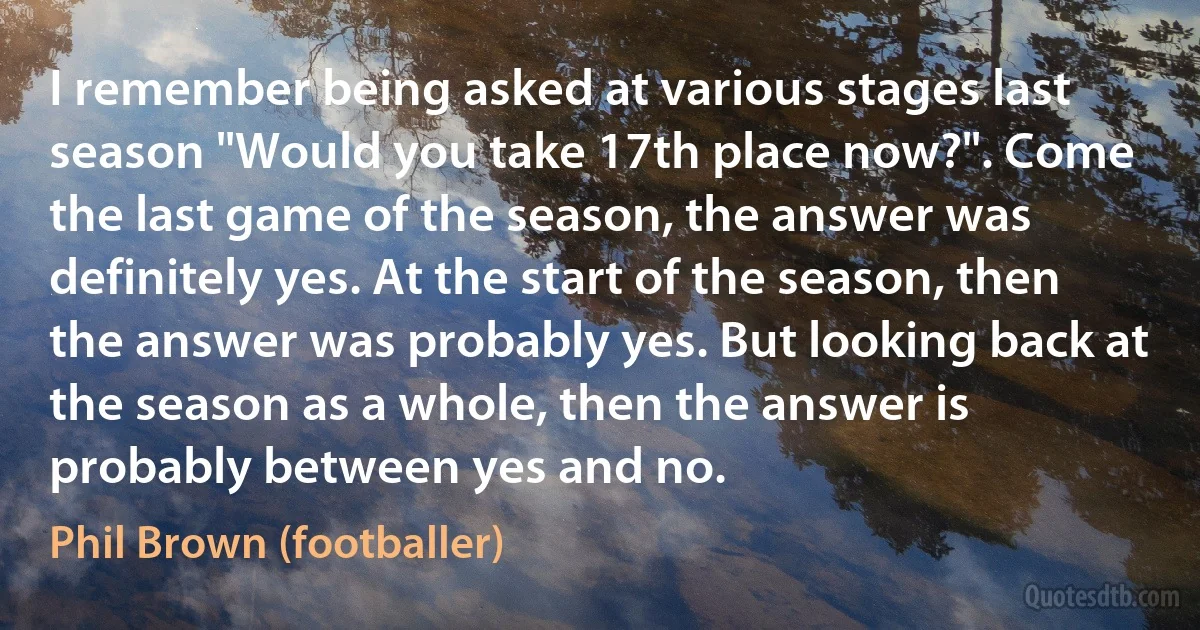 I remember being asked at various stages last season "Would you take 17th place now?". Come the last game of the season, the answer was definitely yes. At the start of the season, then the answer was probably yes. But looking back at the season as a whole, then the answer is probably between yes and no. (Phil Brown (footballer))