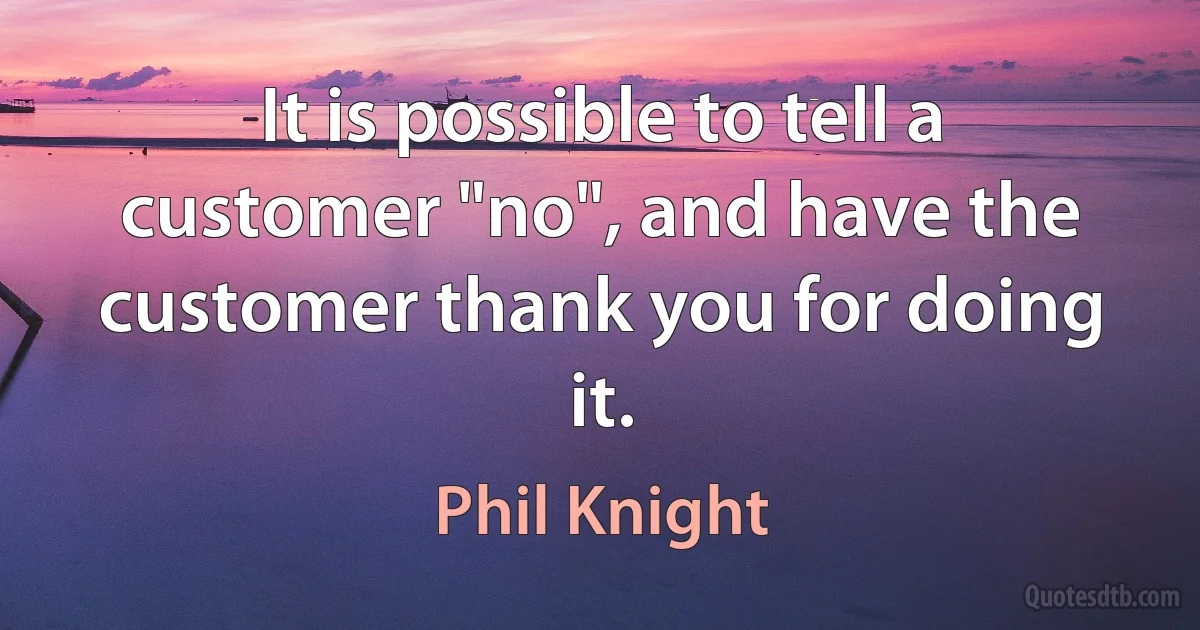 It is possible to tell a customer "no", and have the customer thank you for doing it. (Phil Knight)