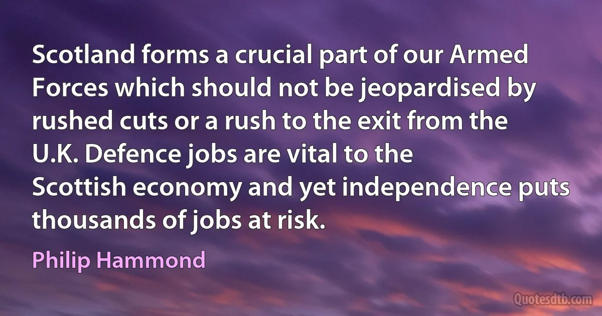 Scotland forms a crucial part of our Armed Forces which should not be jeopardised by rushed cuts or a rush to the exit from the U.K. Defence jobs are vital to the Scottish economy and yet independence puts thousands of jobs at risk. (Philip Hammond)