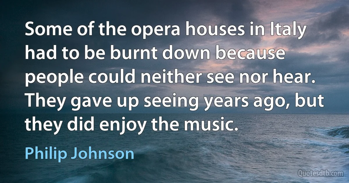 Some of the opera houses in Italy had to be burnt down because people could neither see nor hear. They gave up seeing years ago, but they did enjoy the music. (Philip Johnson)