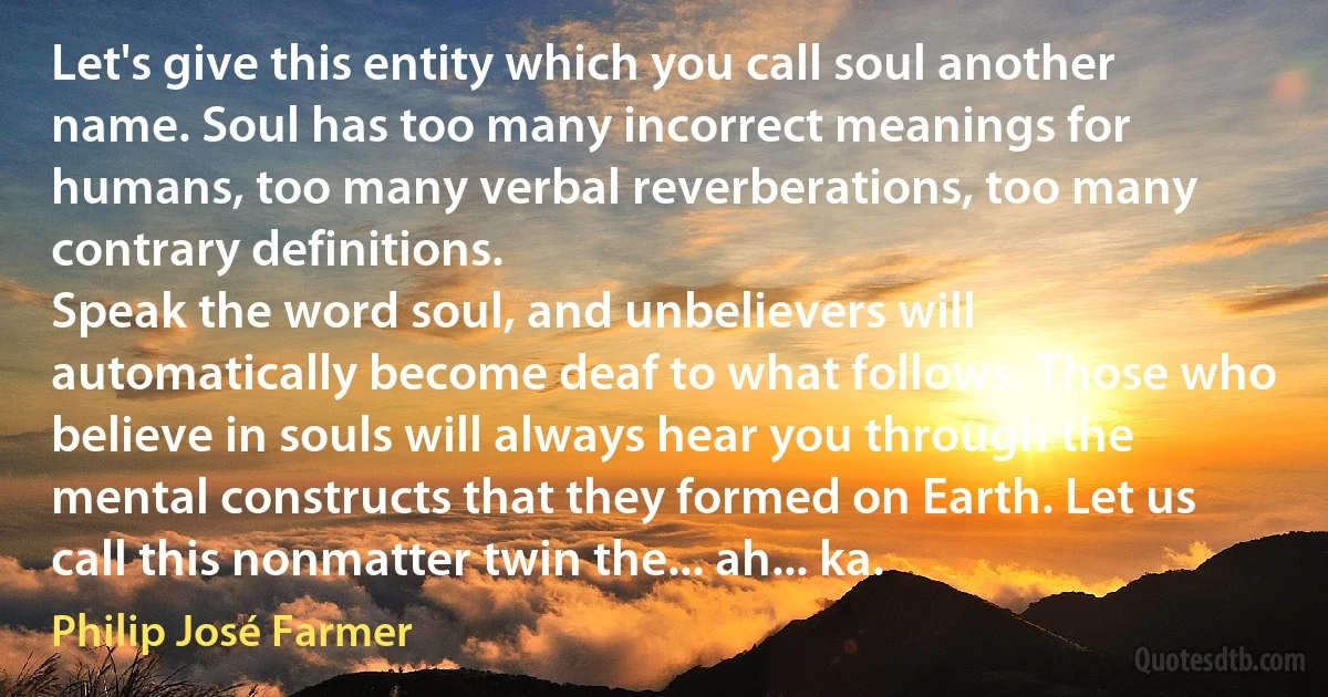 Let's give this entity which you call soul another name. Soul has too many incorrect meanings for humans, too many verbal reverberations, too many contrary definitions.
Speak the word soul, and unbelievers will automatically become deaf to what follows. Those who believe in souls will always hear you through the mental constructs that they formed on Earth. Let us call this nonmatter twin the... ah... ka. (Philip José Farmer)