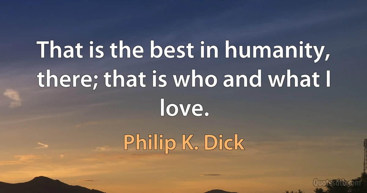 That is the best in humanity, there; that is who and what I love. (Philip K. Dick)