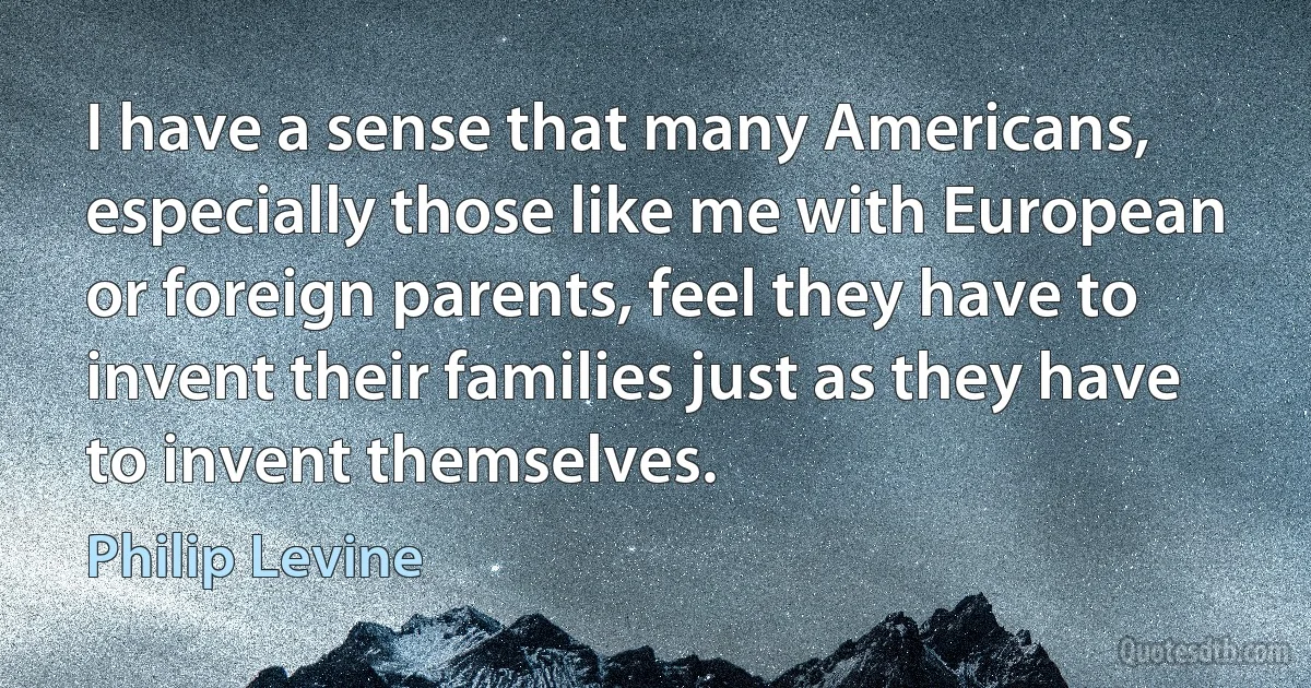 I have a sense that many Americans, especially those like me with European or foreign parents, feel they have to invent their families just as they have to invent themselves. (Philip Levine)