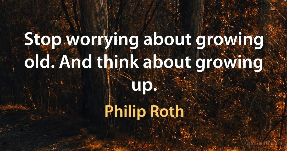 Stop worrying about growing old. And think about growing up. (Philip Roth)