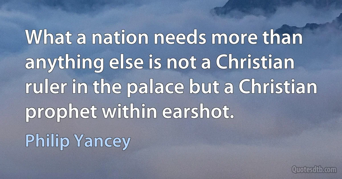 What a nation needs more than anything else is not a Christian ruler in the palace but a Christian prophet within earshot. (Philip Yancey)