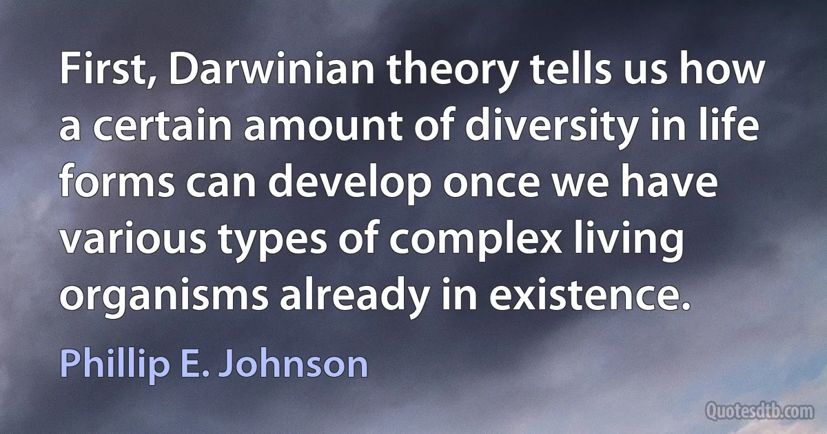 First, Darwinian theory tells us how a certain amount of diversity in life forms can develop once we have various types of complex living organisms already in existence. (Phillip E. Johnson)