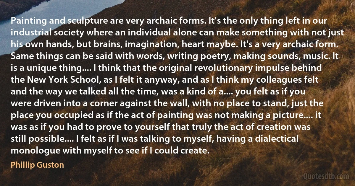 Painting and sculpture are very archaic forms. It's the only thing left in our industrial society where an individual alone can make something with not just his own hands, but brains, imagination, heart maybe. It's a very archaic form. Same things can be said with words, writing poetry, making sounds, music. It is a unique thing.... I think that the original revolutionary impulse behind the New York School, as I felt it anyway, and as I think my colleagues felt and the way we talked all the time, was a kind of a.... you felt as if you were driven into a corner against the wall, with no place to stand, just the place you occupied as if the act of painting was not making a picture.... it was as if you had to prove to yourself that truly the act of creation was still possible.... I felt as if I was talking to myself, having a dialectical monologue with myself to see if I could create. (Phillip Guston)