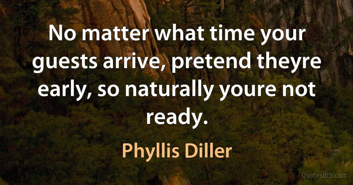 No matter what time your guests arrive, pretend theyre early, so naturally youre not ready. (Phyllis Diller)