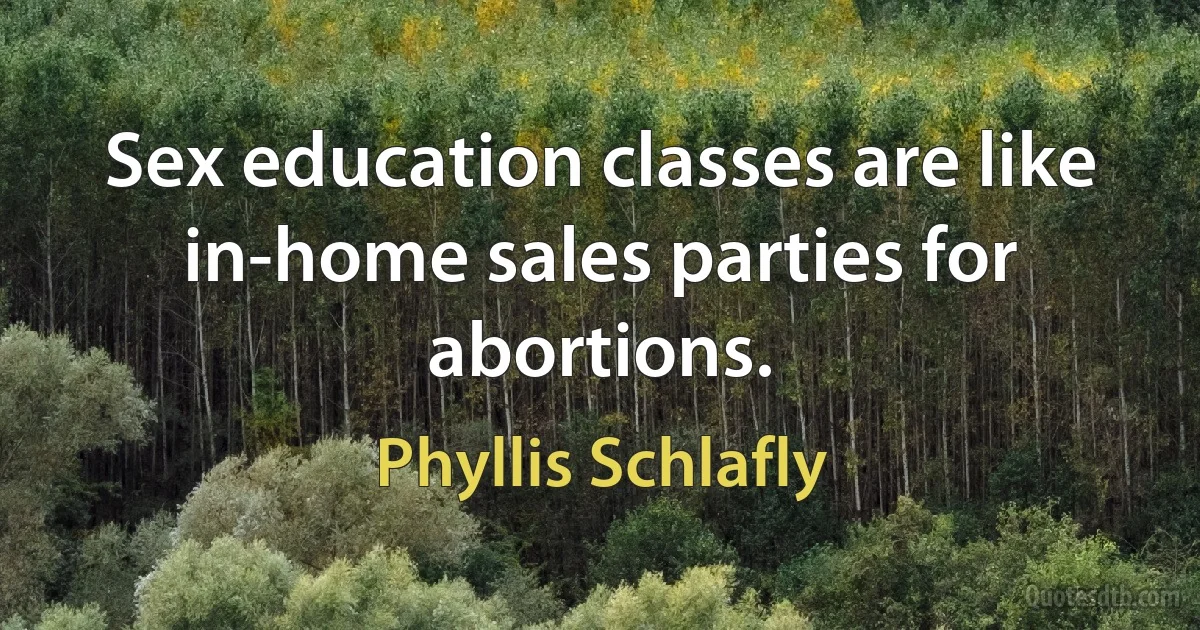 Sex education classes are like in-home sales parties for abortions. (Phyllis Schlafly)