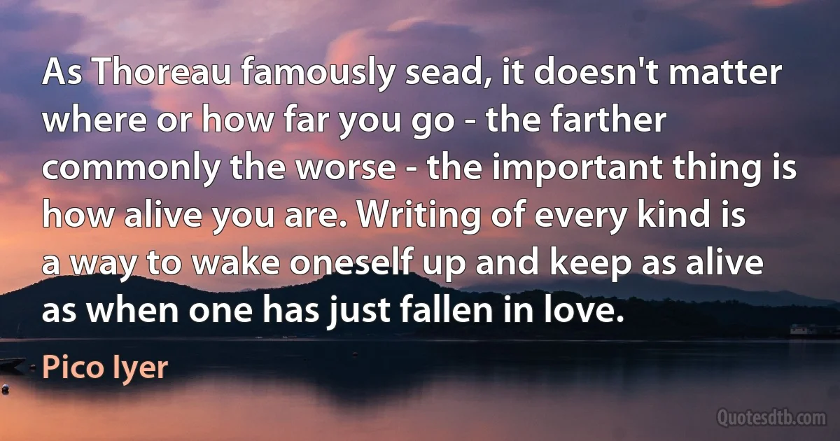 As Thoreau famously sead, it doesn't matter where or how far you go - the farther commonly the worse - the important thing is how alive you are. Writing of every kind is a way to wake oneself up and keep as alive as when one has just fallen in love. (Pico Iyer)