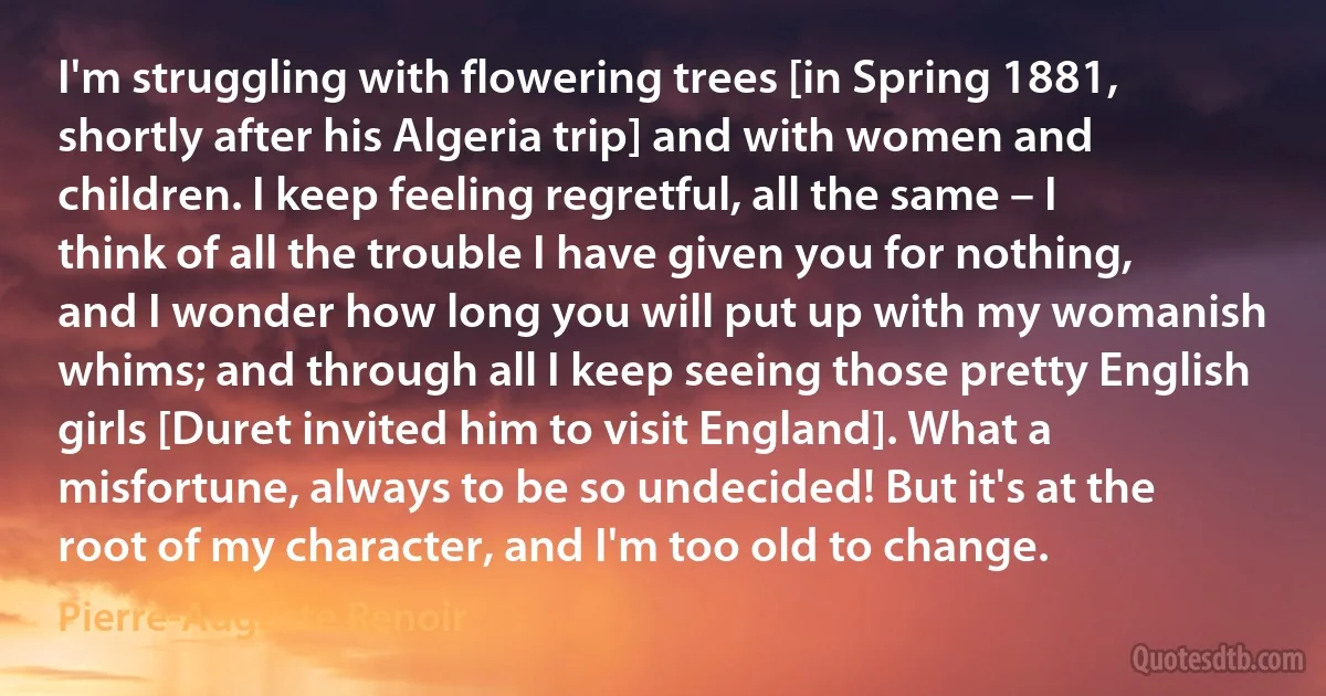 I'm struggling with flowering trees [in Spring 1881, shortly after his Algeria trip] and with women and children. I keep feeling regretful, all the same – I think of all the trouble I have given you for nothing, and I wonder how long you will put up with my womanish whims; and through all I keep seeing those pretty English girls [Duret invited him to visit England]. What a misfortune, always to be so undecided! But it's at the root of my character, and I'm too old to change. (Pierre-Auguste Renoir)