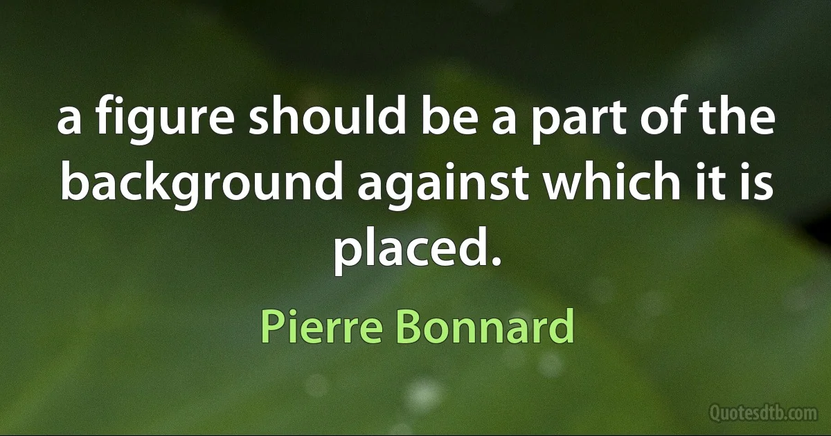 a figure should be a part of the background against which it is placed. (Pierre Bonnard)