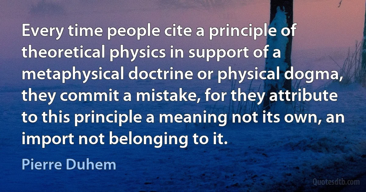 Every time people cite a principle of theoretical physics in support of a metaphysical doctrine or physical dogma, they commit a mistake, for they attribute to this principle a meaning not its own, an import not belonging to it. (Pierre Duhem)