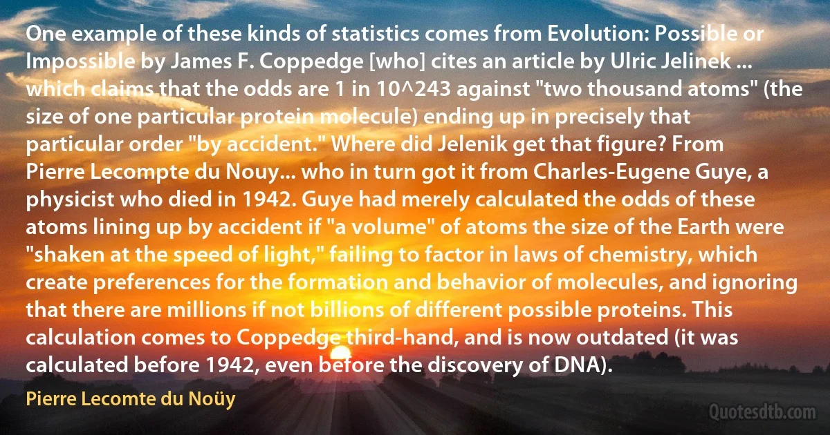 One example of these kinds of statistics comes from Evolution: Possible or Impossible by James F. Coppedge [who] cites an article by Ulric Jelinek ... which claims that the odds are 1 in 10^243 against "two thousand atoms" (the size of one particular protein molecule) ending up in precisely that particular order "by accident." Where did Jelenik get that figure? From Pierre Lecompte du Nouy... who in turn got it from Charles-Eugene Guye, a physicist who died in 1942. Guye had merely calculated the odds of these atoms lining up by accident if "a volume" of atoms the size of the Earth were "shaken at the speed of light," failing to factor in laws of chemistry, which create preferences for the formation and behavior of molecules, and ignoring that there are millions if not billions of different possible proteins. This calculation comes to Coppedge third-hand, and is now outdated (it was calculated before 1942, even before the discovery of DNA). (Pierre Lecomte du Noüy)