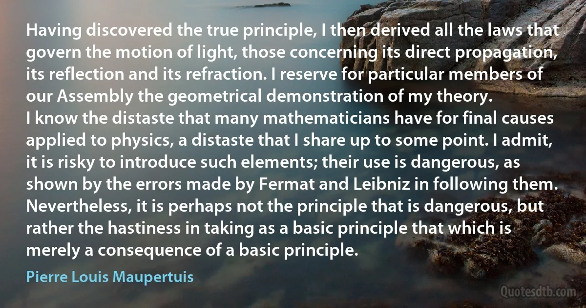 Having discovered the true principle, I then derived all the laws that govern the motion of light, those concerning its direct propagation, its reflection and its refraction. I reserve for particular members of our Assembly the geometrical demonstration of my theory.
I know the distaste that many mathematicians have for final causes applied to physics, a distaste that I share up to some point. I admit, it is risky to introduce such elements; their use is dangerous, as shown by the errors made by Fermat and Leibniz in following them. Nevertheless, it is perhaps not the principle that is dangerous, but rather the hastiness in taking as a basic principle that which is merely a consequence of a basic principle. (Pierre Louis Maupertuis)