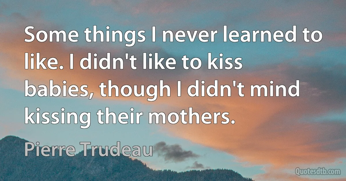 Some things I never learned to like. I didn't like to kiss babies, though I didn't mind kissing their mothers. (Pierre Trudeau)