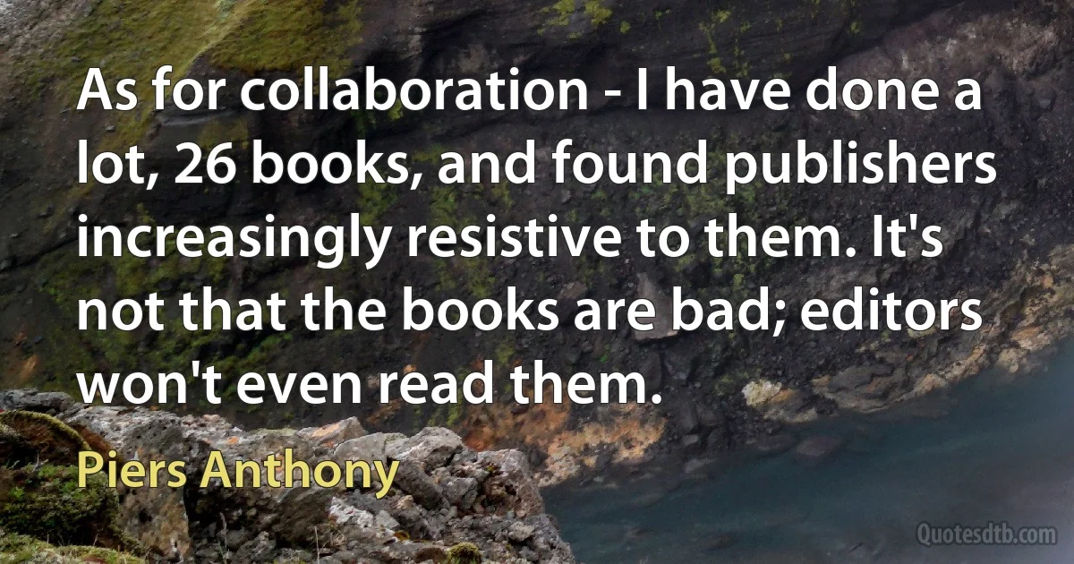 As for collaboration - I have done a lot, 26 books, and found publishers increasingly resistive to them. It's not that the books are bad; editors won't even read them. (Piers Anthony)