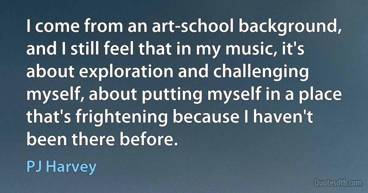 I come from an art-school background, and I still feel that in my music, it's about exploration and challenging myself, about putting myself in a place that's frightening because I haven't been there before. (PJ Harvey)