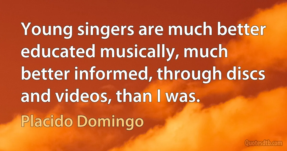 Young singers are much better educated musically, much better informed, through discs and videos, than I was. (Placido Domingo)