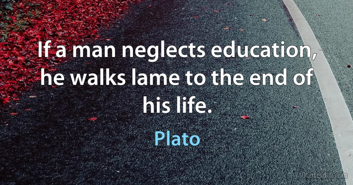 If a man neglects education, he walks lame to the end of his life. (Plato)