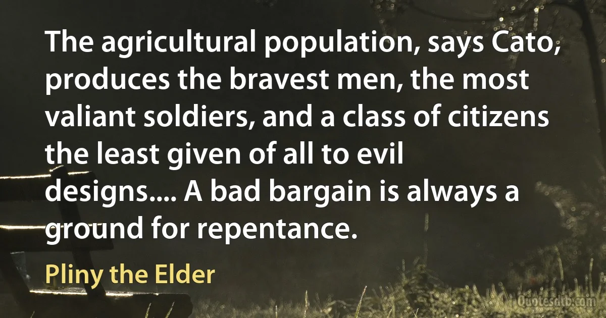 The agricultural population, says Cato, produces the bravest men, the most valiant soldiers, and a class of citizens the least given of all to evil designs.... A bad bargain is always a ground for repentance. (Pliny the Elder)