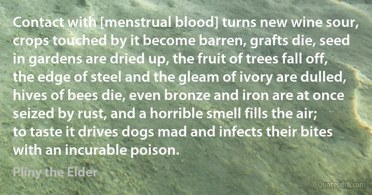 Contact with [menstrual blood] turns new wine sour, crops touched by it become barren, grafts die, seed in gardens are dried up, the fruit of trees fall off, the edge of steel and the gleam of ivory are dulled, hives of bees die, even bronze and iron are at once seized by rust, and a horrible smell fills the air; to taste it drives dogs mad and infects their bites with an incurable poison. (Pliny the Elder)